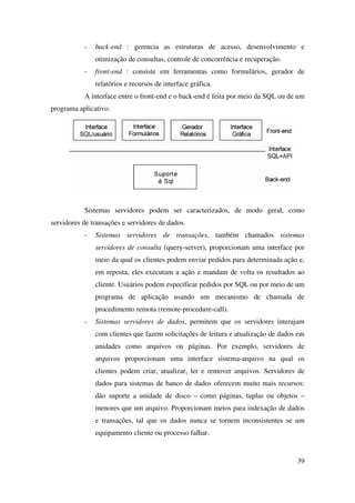 39
- back-end : gerencia as estruturas de acesso, desenvolvimento e
otimização de consultas, controle de concorrência e recuperação.
- front-end : consiste em ferramentas como formulários, gerador de
relatórios e recursos de interface gráfica.
A interface entre o front-end e o back-end é feita por meio da SQL ou de um
programa aplicativo.
Sistemas servidores podem ser caracterizados, de modo geral, como
servidores de transações e servidores de dados.
- Sistemas servidores de transações, também chamados sistemas
servidores de consulta (query-server), proporcionam uma interface por
meio da qual os clientes podem enviar pedidos para determinada ação e,
em reposta, eles executam a ação e mandam de volta os resultados ao
cliente. Usuários podem especificar pedidos por SQL ou por meio de um
programa de aplicação usando um mecanismo de chamada de
procedimento remota (remote-procedure-call).
- Sistemas servidores de dados, permitem que os servidores interajam
com clientes que fazem solicitações de leitura e atualização de dados em
unidades como arquivos ou páginas. Por exemplo, servidores de
arquivos proporcionam uma interface sistema-arquivo na qual os
clientes podem criar, atualizar, ler e remover arquivos. Servidores de
dados para sistemas de banco de dados oferecem muito mais recursos:
dão suporte a unidade de disco – como páginas, tuplas ou objetos –
menores que um arquivo. Proporcionam meios para indexação de dados
e transações, tal que os dados nunca se tornem inconsistentes se um
equipamento cliente ou processo falhar.
 