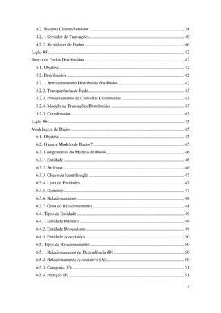 4
4.2. Sistema Cliente/Servidor..................................................................................... 38
4.2.1. Servidor de Transações..................................................................................... 40
4.2.2. Servidores de Dados......................................................................................... 40
Lição 05.......................................................................................................................... 42
Banco de Dados Distribuídos ......................................................................................... 42
5.1. Objetivo ............................................................................................................... 42
5.2. Distribuídos ......................................................................................................... 42
5.2.1. Armazenamento Distribuído dos Dados........................................................... 42
5.2.2. Transparência de Rede...................................................................................... 43
5.2.3. Processamento de Consultas Distribuídas........................................................ 43
5.2.4. Modelo de Transações Distribuídas ................................................................. 43
5.2.5. Coordenador ..................................................................................................... 43
Lição 06.......................................................................................................................... 45
Modelagem de Dados..................................................................................................... 45
6.1. Objetivo ............................................................................................................... 45
6.2. O que é Modelo de Dados? ................................................................................. 45
6.3. Componentes do Modelo de Dados..................................................................... 46
6.3.1. Entidade............................................................................................................ 46
6.3.2. Atributo............................................................................................................. 46
6.3.3. Chave de Identificação ..................................................................................... 47
6.3.4. Lista de Entidades............................................................................................. 47
6.3.5. Domínio............................................................................................................ 47
6.3.6. Relacionamento ................................................................................................ 48
6.3.7. Grau do Relacionamento .................................................................................. 48
6.4. Tipos de Entidade................................................................................................ 49
6.4.1. Entidade Primária ............................................................................................. 49
6.4.2. Entidade Dependente........................................................................................ 49
6.4.3. Entidade Associativa ........................................................................................ 50
6.5. Tipos de Relacionamento .................................................................................... 50
6.5.1. Relacionamento de Dependência (D)............................................................... 50
6.5.2. Relacionamento Associativo (A)...................................................................... 50
6.5.3. Categoria (C) .................................................................................................... 51
6.5.4. Partição (P) ....................................................................................................... 51
 