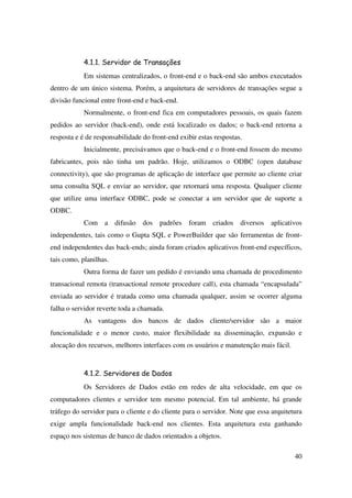 40
4.1.1. Servidor de Transações
Em sistemas centralizados, o front-end e o back-end são ambos executados
dentro de um único sistema. Porém, a arquitetura de servidores de transações segue a
divisão funcional entre front-end e back-end.
Normalmente, o front-end fica em computadores pessoais, os quais fazem
pedidos ao servidor (back-end), onde está localizado os dados; o back-end retorna a
resposta e é de responsabilidade do front-end exibir estas respostas.
Inicialmente, precisávamos que o back-end e o front-end fossem do mesmo
fabricantes, pois não tinha um padrão. Hoje, utilizamos o ODBC (open database
connectivity), que são programas de aplicação de interface que permite ao cliente criar
uma consulta SQL e enviar ao servidor, que retornará uma resposta. Qualquer cliente
que utilize uma interface ODBC, pode se conectar a um servidor que de suporte a
ODBC.
Com a difusão dos padrões foram criados diversos aplicativos
independentes, tais como o Gupta SQL e PowerBuilder que são ferramentas de front-
end independentes das back-ends; ainda foram criados aplicativos front-end específicos,
tais como, planilhas.
Outra forma de fazer um pedido é enviando uma chamada de procedimento
transacional remota (transactional remote procedure call), esta chamada “encapsulada”
enviada ao servidor é tratada como uma chamada qualquer, assim se ocorrer alguma
falha o servidor reverte toda a chamada.
As vantagens dos bancos de dados cliente/servidor são a maior
funcionalidade e o menor custo, maior flexibilidade na disseminação, expansão e
alocação dos recursos, melhores interfaces com os usuários e manutenção mais fácil.
4.1.2. Servidores de Dados
Os Servidores de Dados estão em redes de alta velocidade, em que os
computadores clientes e servidor tem mesmo potencial. Em tal ambiente, há grande
tráfego do servidor para o cliente e do cliente para o servidor. Note que essa arquitetura
exige ampla funcionalidade back-end nos clientes. Esta arquitetura esta ganhando
espaço nos sistemas de banco de dados orientados a objetos.
 