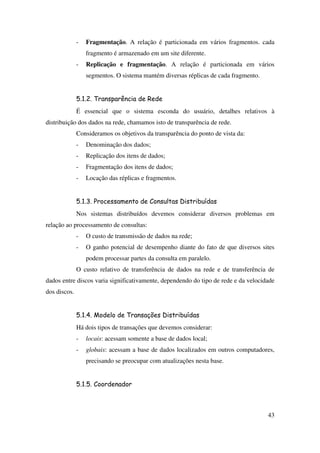 43
- Fragmentação. A relação é particionada em vários fragmentos. cada
fragmento é armazenado em um site diferente.
- Replicação e fragmentação. A relação é particionada em vários
segmentos. O sistema mantém diversas réplicas de cada fragmento.
5.1.2. Transparência de Rede
É essencial que o sistema esconda do usuário, detalhes relativos à
distribuição dos dados na rede, chamamos isto de transparência de rede.
Consideramos os objetivos da transparência do ponto de vista da:
- Denominação dos dados;
- Replicação dos itens de dados;
- Fragmentação dos itens de dados;
- Locação das réplicas e fragmentos.
5.1.3. Processamento de Consultas Distribuídas
Nos sistemas distribuídos devemos considerar diversos problemas em
relação ao processamento de consultas:
- O custo de transmissão de dados na rede;
- O ganho potencial de desempenho diante do fato de que diversos sites
podem processar partes da consulta em paralelo.
O custo relativo de transferência de dados na rede e de transferência de
dados entre discos varia significativamente, dependendo do tipo de rede e da velocidade
dos discos.
5.1.4. Modelo de Transações Distribuídas
Há dois tipos de transações que devemos considerar:
- locais: acessam somente a base de dados local;
- globais: acessam a base de dados localizados em outros computadores,
precisando se preocupar com atualizações nesta base.
5.1.5. Coordenador
 