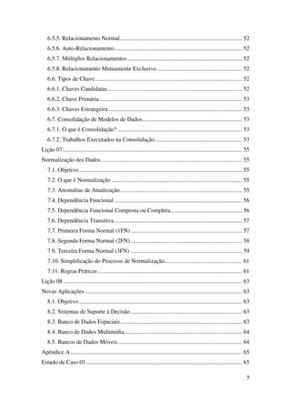 5
6.5.5. Relacionamento Normal................................................................................... 52
6.5.6. Auto-Relacionamento....................................................................................... 52
6.5.7. Múltiplos Relacionamentos.............................................................................. 52
6.5.8. Relacionamento Mutuamente Exclusivo.......................................................... 52
6.6. Tipos de Chave.................................................................................................... 52
6.6.1. Chaves Candidatas............................................................................................ 52
6.6.2. Chave Primária ................................................................................................. 53
6.6.3. Chaves Estrangeira ........................................................................................... 53
6.7. Consolidação de Modelos de Dados.................................................................... 53
6.7.1. O que é Consolidação? ..................................................................................... 53
6.7.2. Trabalhos Executados na Consolidação ........................................................... 53
Lição 07.......................................................................................................................... 55
Normalização dos Dados................................................................................................ 55
7.1. Objetivo ............................................................................................................... 55
7.2. O que é Normalização ......................................................................................... 55
7.3. Anomalias de Atualização................................................................................... 55
7.4. Dependência Funcional ....................................................................................... 56
7.5. Dependência Funcional Composta ou Completa................................................. 56
7.6. Dependência Transitiva....................................................................................... 57
7.7. Primeira Forma Normal (1FN)............................................................................ 57
7.8. Segunda Forma Normal (2FN)............................................................................ 58
7.9. Terceira Forma Normal (3FN) ............................................................................ 59
7.10. Simplificação do Processo de Normalização..................................................... 61
7.11. Regras Práticas .................................................................................................. 61
Lição 08.......................................................................................................................... 63
Novas Aplicações ........................................................................................................... 63
8.1. Objetivo ............................................................................................................... 63
8.2. Sistemas de Suporte à Decisão ............................................................................ 63
8.3. Banco de Dados Espaciais................................................................................... 63
8.4. Banco de Dados Multimídia................................................................................ 64
8.5. Bancos de Dados Móveis .................................................................................... 64
Apêndice A..................................................................................................................... 65
Estudo de Caso 01 .......................................................................................................... 65
 