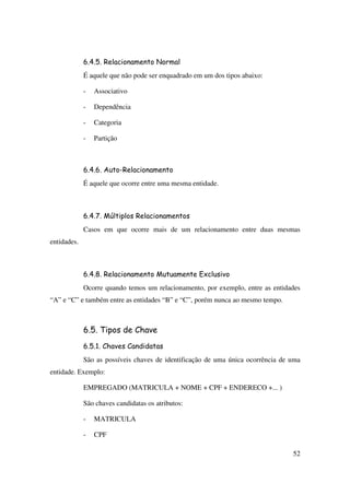 52
6.4.5. Relacionamento Normal
É aquele que não pode ser enquadrado em um dos tipos abaixo:
- Associativo
- Dependência
- Categoria
- Partição
6.4.6. Auto-Relacionamento
É aquele que ocorre entre uma mesma entidade.
6.4.7. Múltiplos Relacionamentos
Casos em que ocorre mais de um relacionamento entre duas mesmas
entidades.
6.4.8. Relacionamento Mutuamente Exclusivo
Ocorre quando temos um relacionamento, por exemplo, entre as entidades
“A” e “C” e também entre as entidades “B” e “C”, porém nunca ao mesmo tempo.
6.5. Tipos de Chave
6.5.1. Chaves Candidatas
São as possíveis chaves de identificação de uma única ocorrência de uma
entidade. Exemplo:
EMPREGADO (MATRICULA + NOME + CPF + ENDERECO +... )
São chaves candidatas os atributos:
- MATRICULA
- CPF
 