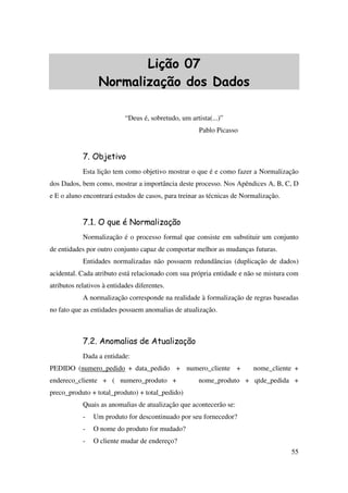 55
Lição 07
Normalização dos Dados
“Deus é, sobretudo, um artista(...)”
Pablo Picasso
7. Objetivo
Esta lição tem como objetivo mostrar o que é e como fazer a Normalização
dos Dados, bem como, mostrar a importância deste processo. Nos Apêndices A, B, C, D
e E o aluno encontrará estudos de casos, para treinar as técnicas de Normalização.
7.1. O que é Normalização
Normalização é o processo formal que consiste em substituir um conjunto
de entidades por outro conjunto capaz de comportar melhor as mudanças futuras.
Entidades normalizadas não possuem redundâncias (duplicação de dados)
acidental. Cada atributo está relacionado com sua própria entidade e não se mistura com
atributos relativos à entidades diferentes.
A normalização corresponde na realidade à formalização de regras baseadas
no fato que as entidades possuem anomalias de atualização.
7.2. Anomalias de Atualização
Dada a entidade:
PEDIDO (numero_pedido + data_pedido + numero_cliente + nome_cliente +
endereco_cliente + ( numero_produto + nome_produto + qtde_pedida +
preco_produto + total_produto) + total_pedido)
Quais as anomalias de atualização que acontecerão se:
- Um produto for descontinuado por seu fornecedor?
- O nome do produto for mudado?
- O cliente mudar de endereço?
 