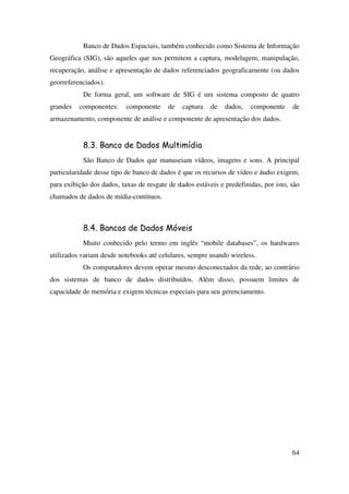 64
Banco de Dados Espaciais, também conhecido como Sistema de Informação
Geográfica (SIG), são aqueles que nos permitem a captura, modelagem, manipulação,
recuperação, análise e apresentação de dados referenciados geograficamente (ou dados
georreferenciados).
De forma geral, um software de SIG é um sistema composto de quatro
grandes componentes: componente de captura de dados, componente de
armazenamento, componente de análise e componente de apresentação dos dados.
8.3. Banco de Dados Multimídia
São Banco de Dados que manuseiam vídeos, imagens e sons. A principal
particularidade desse tipo de banco de dados é que os recursos de vídeo e áudio exigem,
para exibição dos dados, taxas de resgate de dados estáveis e predefinidas, por isto, são
chamados de dados de mídia-contínuos.
8.4. Bancos de Dados Móveis
Muito conhecido pelo termo em inglês “mobile databases”, os hardwares
utilizados variam desde notebooks até celulares, sempre usando wireless.
Os computadores devem operar mesmo desconectados da rede, ao contrário
dos sistemas de banco de dados distribuídos. Além disso, possuem limites de
capacidade de memória e exigem técnicas especiais para seu gerenciamento.
 