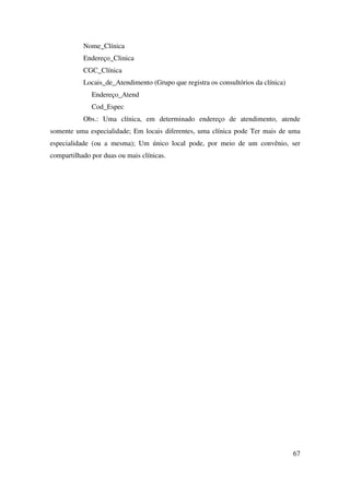 67
Nome_Clínica
Endereço_Clinica
CGC_Clínica
Locais_de_Atendimento (Grupo que registra os consultórios da clínica)
Endereço_Atend
Cod_Espec
Obs.: Uma clínica, em determinado endereço de atendimento, atende
somente uma especialidade; Em locais diferentes, uma clínica pode Ter mais de uma
especialidade (ou a mesma); Um único local pode, por meio de um convênio, ser
compartilhado por duas ou mais clínicas.
 