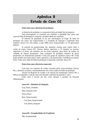 68
Apêndice B
Estudo de Caso 02
Entrevista com a diretoria de produção:
A diretoria de produção é a responsável pela atividade fim da empresa.
Suas preocupações se resumem em controlar a qualidade dos carros que
saem da linha de produção e controlar a produtividade dos operários.
O controle de qualidade se faz por amostragem ao longo da linha de
produção. Os carros são inspecionados e o resultado da inspeção é registrado num
relatório (Anexo 01). Em média, a cada 1000 carros inspecionados, só 10 apresentam
defeitos.
O controle da produtividade dos operários começa pela vigília sobre o
cartão de ponto (Anexo 02). Atrasos diários superiores a 15 minutos ou mensais
superiores a 6 horas são anotados em sua ficha cadastral, para efeito de análise da
validade de futuras promoções. Uma contagem de produção (número de peças
produzidas em determinado período) é feita por grupo de operários (anexo 06). Cada
grupo produz uma única peça e todos operários, a ele pertencentes, trabalham no mesmo
turno. Cada carro saído da linha de produção é registrado conforme Anexo 03.
Entrevista com a diretoria comercial:
Com base nos registros de vendas enviados pelas concessionárias (Anexo
04), a diretoria escalona o encaminhamento dos carros saídos da linha de produção.
Através do Registro de vendas e do registro de manutenção (Anexo 05), a
fábrica acompanha a vida de cada carro durante o período de garantia (1 ano).
Cada carro é revisto até três vezes durante o período da Garantia
(Manutenção).
Anexo 01 – Relatório de Inspeção
Cod_Turno_Trabalho
Data_Inspeção_Fab
Num_Chassi
Itens_Inspecionados
Cod_Item_Inspecionado
Cod_Status_Inspeção
Anexo 02 – Irregularidade de Freqüência
Mês_Irregularidade
 