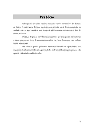7
Prefácio
Esta apostila tem como objetivo introduzir o aluno no “mundo” dos Bancos
de Dados. A maior parte do texto existente nesta apostila não é de nossa autoria, na
verdade, o texto aqui contido é uma síntese de vários autores renomeados na área de
Banco de Dados.
Porém, é de grande importância destacarmos, que esta apostila não substitui
o valor presente nos livros de autores consagrados, ela é uma ferramenta para o aluno
iniciar seus estudos.
Por causa da grande quantidade de trechos extraídos de alguns livros, fica
impraticável referenciar todos eles, porém, todos os livros utilizados para compor esta
apostila estão citados na bibliografia.
 