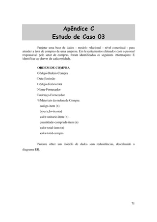 71
Apêndice C
Estudo de Caso 03
Projetar uma base de dados - modelo relacional - nível conceitual - para
atender a área de compras de uma empresa. Em levantamentos efetuados com o pessoal
responsável pelo setor de compras, foram identificados os seguintes informações: E
identificar as chaves de cada entidade.
ORDEM DE COMPRA
Código-Ordem-Compra
Data-Emissão
Código-Fornecedor
Nome-Fornecedor
Endereço-Fornecedor
%Materiais da ordem de Compra
codigo-item (n)
descrição-item(n)
valor-unitario-item (n)
quantidade-comprada-item (n)
valor-total-item (n)
valor-total-compra
Procure obter um modelo de dados sem redundâncias, desenhando o
diagrama ER.
 