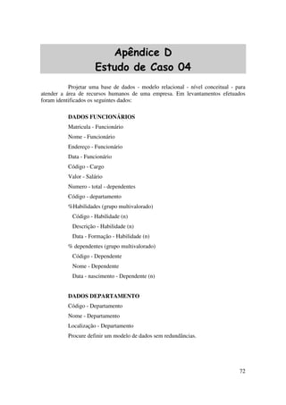 72
Apêndice D
Estudo de Caso 04
Projetar uma base de dados - modelo relacional - nível conceitual - para
atender a área de recursos humanos de uma empresa. Em levantamentos efetuados
foram identificados os seguintes dados:
DADOS FUNCIONÁRIOS
Matricula - Funcionário
Nome - Funcionário
Endereço - Funcionário
Data - Funcionário
Código - Cargo
Valor - Salário
Numero - total - dependentes
Código - departamento
%Habilidades (grupo multivalorado)
Código - Habilidade (n)
Descrição - Habilidade (n)
Data - Formação - Habilidade (n)
% dependentes (grupo multivalorado)
Código - Dependente
Nome - Dependente
Data - nascimento - Dependente (n)
DADOS DEPARTAMENTO
Código - Departamento
Nome - Departamento
Localização - Departamento
Procure definir um modelo de dados sem redundâncias.
 