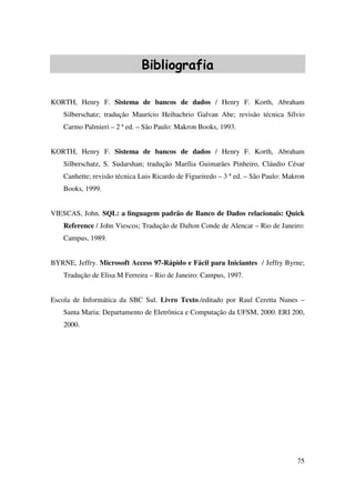 75
Bibliografia
KORTH, Henry F. Sistema de bancos de dados / Henry F. Korth, Abraham
Silberschatz; tradução Maurício Heihachrio Galvan Abe; revisão técnica Sílvio
Carmo Palmieri – 2 ª ed. – São Paulo: Makron Books, 1993.
KORTH, Henry F. Sistema de bancos de dados / Henry F. Korth, Abraham
Silberschatz, S. Sudarshan; tradução Marília Guimarães Pinheiro, Cláudio César
Canhette; revisão técnica Luis Ricardo de Figueiredo – 3 ª ed. – São Paulo: Makron
Books, 1999.
VIESCAS, John. SQL: a linguagem padrão de Banco de Dados relacionais: Quick
Reference / John Viescos; Tradução de Dalton Conde de Alencar – Rio de Janeiro:
Campus, 1989.
BYRNE, Jeffry. Microsoft Access 97-Rápido e Fácil para Iniciantes / Jeffry Byrne;
Tradução de Elisa M Ferreira – Rio de Janeiro: Campus, 1997.
Escola de Informática da SBC Sul. Livro Texto./editado por Raul Ceretta Nunes –
Santa Maria: Departamento de Eletrônica e Computação da UFSM, 2000. ERI 200,
2000.
 