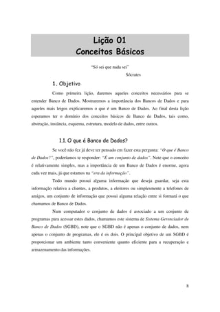 8
Lição 01
Conceitos Básicos
“Só sei que nada sei”
Sócrates
1. Objetivo
Como primeira lição, daremos aqueles conceitos necessários para se
entender Banco de Dados. Mostraremos a importância dos Bancos de Dados e para
aqueles mais leigos explicaremos o que é um Banco de Dados. Ao final desta lição
esperamos ter o domínio dos conceitos básicos de Banco de Dados, tais como,
abstração, instância, esquema, estrutura, modelo de dados, entre outros.
1.1. O que é Banco de Dados?
Se você não fez já deve ter pensado em fazer esta pergunta: “O que é Banco
de Dados?”, poderíamos te responder: “É um conjunto de dados”. Note que o conceito
é relativamente simples, mas a importância de um Banco de Dados é enorme, agora
cada vez mais, já que estamos na “era da informação”.
Todo mundo possui alguma informação que deseja guardar, seja esta
informação relativa a clientes, a produtos, a eleitores ou simplesmente a telefones de
amigos, um conjunto de informação que possui alguma relação entre si formará o que
chamamos de Banco de Dados.
Num computador o conjunto de dados é associado a um conjunto de
programas para acessar estes dados, chamamos este sistema de Sistema Gerenciador de
Banco de Dados (SGBD), note que o SGBD não é apenas o conjunto de dados, nem
apenas o conjunto de programas, ele é os dois. O principal objetivo de um SGBD é
proporcionar um ambiente tanto conveniente quanto eficiente para a recuperação e
armazenamento das informações.
 