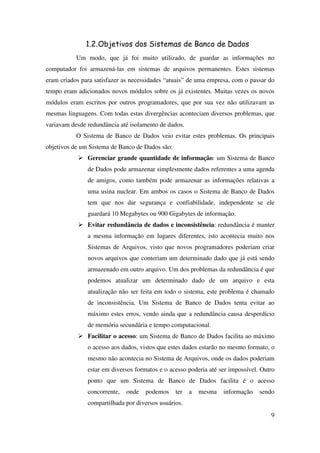9
1.2.Objetivos dos Sistemas de Banco de Dados
Um modo, que já foi muito utilizado, de guardar as informações no
computador foi armazená-las em sistemas de arquivos permanentes. Estes sistemas
eram criados para satisfazer as necessidades “atuais” de uma empresa, com o passar do
tempo eram adicionados novos módulos sobre os já existentes. Muitas vezes os novos
módulos eram escritos por outros programadores, que por sua vez não utilizavam as
mesmas linguagens. Com todas estas divergências aconteciam diversos problemas, que
variavam desde redundância até isolamento de dados.
O Sistema de Banco de Dados veio evitar estes problemas. Os principais
objetivos de um Sistema de Banco de Dados são:
Gerenciar grande quantidade de informação: um Sistema de Banco
de Dados pode armazenar simplesmente dados referentes a uma agenda
de amigos, como também pode armazenar as informações relativas a
uma usina nuclear. Em ambos os casos o Sistema de Banco de Dados
tem que nos dar segurança e confiabilidade, independente se ele
guardará 10 Megabytes ou 900 Gigabytes de informação.
Evitar redundância de dados e inconsistência: redundância é manter
a mesma informação em lugares diferentes, isto acontecia muito nos
Sistemas de Arquivos, visto que novos programadores poderiam criar
novos arquivos que conteriam um determinado dado que já está sendo
armazenado em outro arquivo. Um dos problemas da redundância é que
podemos atualizar um determinado dado de um arquivo e esta
atualização não ser feita em todo o sistema, este problema é chamado
de inconsistência. Um Sistema de Banco de Dados tenta evitar ao
máximo estes erros, vendo ainda que a redundância causa desperdício
de memória secundária e tempo computacional.
Facilitar o acesso: um Sistema de Banco de Dados facilita ao máximo
o acesso aos dados, vistos que estes dados estarão no mesmo formato, o
mesmo não acontecia no Sistema de Arquivos, onde os dados poderiam
estar em diversos formatos e o acesso poderia até ser impossível. Outro
ponto que um Sistema de Banco de Dados facilita é o acesso
concorrente, onde podemos ter a mesma informação sendo
compartilhada por diversos usuários.
 