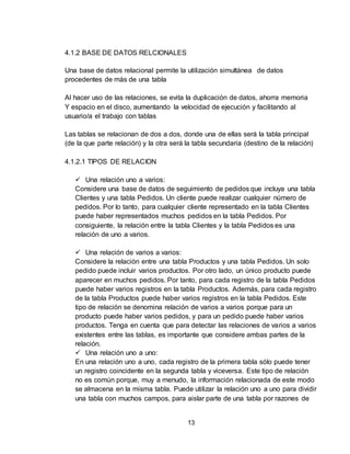 13
4.1.2 BASE DE DATOS RELCIONALES
Una base de datos relacional permite la utilización simultánea de datos
procedentes de más de una tabla
Al hacer uso de las relaciones, se evita la duplicación de datos, ahorra memoria
Y espacio en el disco, aumentando la velocidad de ejecución y facilitando al
usuario/a el trabajo con tablas
Las tablas se relacionan de dos a dos, donde una de ellas será la tabla principal
(de la que parte relación) y la otra será la tabla secundaria (destino de la relación)
4.1.2.1 TIPOS DE RELACION
 Una relación uno a varios:
Considere una base de datos de seguimiento de pedidos que incluya una tabla
Clientes y una tabla Pedidos. Un cliente puede realizar cualquier número de
pedidos. Por lo tanto, para cualquier cliente representado en la tabla Clientes
puede haber representados muchos pedidos en la tabla Pedidos. Por
consiguiente, la relación entre la tabla Clientes y la tabla Pedidos es una
relación de uno a varios.
 Una relación de varios a varios:
Considere la relación entre una tabla Productos y una tabla Pedidos. Un solo
pedido puede incluir varios productos. Por otro lado, un único producto puede
aparecer en muchos pedidos. Por tanto, para cada registro de la tabla Pedidos
puede haber varios registros en la tabla Productos. Además, para cada registro
de la tabla Productos puede haber varios registros en la tabla Pedidos. Este
tipo de relación se denomina relación de varios a varios porque para un
producto puede haber varios pedidos, y para un pedido puede haber varios
productos. Tenga en cuenta que para detectar las relaciones de varios a varios
existentes entre las tablas, es importante que considere ambas partes de la
relación.
 Una relación uno a uno:
En una relación uno a uno, cada registro de la primera tabla sólo puede tener
un registro coincidente en la segunda tabla y viceversa. Este tipo de relación
no es común porque, muy a menudo, la información relacionada de este modo
se almacena en la misma tabla. Puede utilizar la relación uno a uno para dividir
una tabla con muchos campos, para aislar parte de una tabla por razones de
 
