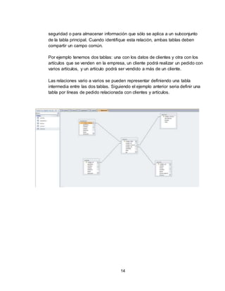 14
seguridad o para almacenar información que sólo se aplica a un subconjunto
de la tabla principal. Cuando identifique esta relación, ambas tablas deben
compartir un campo común.
Por ejemplo tenemos dos tablas: una con los datos de clientes y otra con los
artículos que se venden en la empresa, un cliente podrá realizar un pedido con
varios artículos, y un artículo podrá ser vendido a más de un cliente.
Las relaciones vario a varios se pueden representar definiendo una tabla
intermedia entre las dos tablas. Siguiendo el ejemplo anterior seria definir una
tabla por líneas de pedido relacionada con clientes y artículos.
 