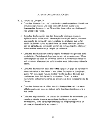 15
.1.3 LAS CONSULTAS EN ACCESS
4.1.3.1 TIPOS DE CONSULTA
 Consultas de comandos.- Una consulta de comandos aporta modificaciones
a muchos registros con una única operación. Existen cuatro tipos
de consultas de comando: de Eliminación, de Actualización, de Alineación
y de Creación de Tablas.
 Consultas de eliminación: este tipo de consulta elimina un grupo de
registros de una o más tablas. Existe la posibilidad, por ejemplo, de utilizar
una consulta de eliminación para reemplazar los productos que se han
dejado de producir o para aquellos sobre los cuales no existen pedidos.
Con las consultas de eliminación siempre se eliminan registros internos y
no únicamente determinados campos de su interior.
 Consultas de actualización: este tipo aporta modificaciones globales a uno
o más tablas. Existe la posibilidad, por ejemplo, de aumentar en un 10 por
ciento el precio de todos los productos lácteos o aumentar los salarios en
un 5 por ciento a las personas pertenecientes a una determinada categoría
laboral.
 Consultas de alineación: estas consultas agregan un grupo de registros de
una o más tablas al final de una o más tablas. Supongamos, por ejemplo,
que se han conseguido nuevos clientes y existe una base de datos que
contiene una tabla de información sobre estos. En vez de teclear
nuevamente estas informaciones, se alinean en la tabla correspondiente de
Clientes
 Consultas de creación de tablas: este tipo de consultas crea una nueva
tabla basándose en todos los datos o parte de estos existentes en una o
más tablas.
 Consultas de parámetros: una consulta de parámetros es una consulta que,
cuando se ejecuta, muestra una ventana de diálogo que solicita
informaciones, como por ejemplo criterios para recuperar registros o un
valor que se desea insertar en un campo.
 