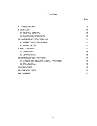 6
CONTENIDO
Pág.
1. INTRODUCCIÓN 9
2. OBJETIVOS 10
2.1 OBJETIVO GENERAL 10
2.2 OBJETIVOS ESPECÍFICOS 10
3 PLANTEAMIENTO DEL PROBLEMA 11
3.1 DEFINICIÓN DEL PROBLEMA 11
3.2 JUSTIFICACIÓN 11
4. MARCO TEÓRICO 12
5.1 MATERIALES 16
5.2 METODOLOGÍA 16
6 DESARROLLO DEL PROYECTO 17
6.1 ANÁLISIS DEL DESARROLLO DEL PROYECTO 17
6.2 CRONOGRAMA 18
CONCLUSIONES 19
RECOMENDACIONES 20
BIBLIOGRAFÍA 21
 