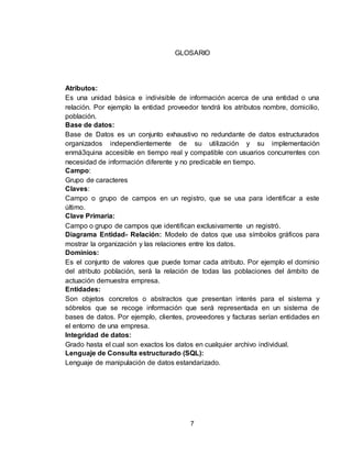 7
GLOSARIO
Atributos:
Es una unidad básica e indivisible de información acerca de una entidad o una
relación. Por ejemplo la entidad proveedor tendrá los atributos nombre, domicilio,
población.
Base de datos:
Base de Datos es un conjunto exhaustivo no redundante de datos estructurados
organizados independientemente de su utilización y su implementación
enmá3quina accesible en tiempo real y compatible con usuarios concurrentes con
necesidad de información diferente y no predicable en tiempo.
Campo:
Grupo de caracteres
Claves:
Campo o grupo de campos en un registro, que se usa para identificar a este
último.
Clave Primaria:
Campo o grupo de campos que identifican exclusivamente un registró.
Diagrama Entidad- Relación: Modelo de datos que usa símbolos gráficos para
mostrar la organización y las relaciones entre los datos.
Dominios:
Es el conjunto de valores que puede tomar cada atributo. Por ejemplo el dominio
del atributo población, será la relación de todas las poblaciones del ámbito de
actuación demuestra empresa.
Entidades:
Son objetos concretos o abstractos que presentan interés para el sistema y
sóbrelos que se recoge información que será representada en un sistema de
bases de datos. Por ejemplo, clientes, proveedores y facturas serían entidades en
el entorno de una empresa.
Integridad de datos:
Grado hasta el cual son exactos los datos en cualquier archivo individual.
Lenguaje de Consulta estructurado (SQL):
Lenguaje de manipulación de datos estandarizado.
 