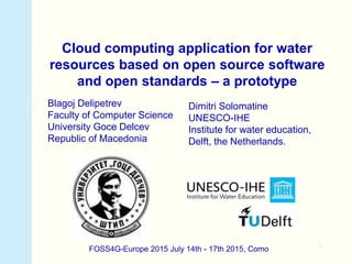 1
Cloud computing application for water
resources based on open source software
and open standards – a prototype
Blagoj Delipetrev
Faculty of Computer Science
University Goce Delcev
Republic of Macedonia
FOSS4G-Europe 2015 July 14th - 17th 2015, Como
Dimitri Solomatine
UNESCO-IHE
Institute for water education,
Delft, the Netherlands.
 