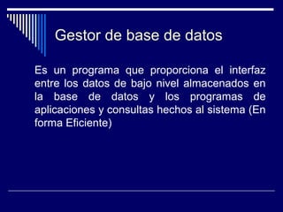 Gestor de base de datos
Es un programa que proporciona el interfaz
entre los datos de bajo nivel almacenados en
la base de datos y los programas de
aplicaciones y consultas hechos al sistema (En
forma Eficiente)
 