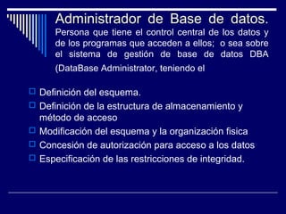 Administrador de Base de datos.
Persona que tiene el control central de los datos y
de los programas que acceden a ellos; o sea sobre
el sistema de gestión de base de datos DBA
(DataBase Administrator, teniendo el
 Definición del esquema.
 Definición de la estructura de almacenamiento y
método de acceso
 Modificación del esquema y la organización fisica
 Concesión de autorización para acceso a los datos
 Especificación de las restricciones de integridad.
 