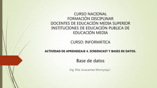 Ing. Rita Jusacamea Moroyoqui
CURSO NACIONAL
FORMACIÓN DISCIPLINAR
DOCENTES DE EDUCACIÓN MEDIA SUPERIOR
INSTITUCIONES DE EDUCACIÓN PUBLICA DE
EDUCACIÓN MEDIA
CURSO: INFORMÁTICA
ACTIVIDAD DE APRENDIZAJE 4. SCREENCAST Y BASES DE DATOS.
Base de datos
 
