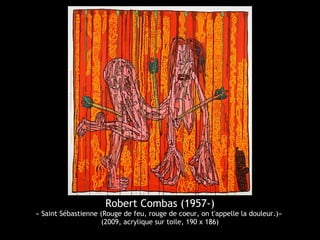 Robert Combas (1957-)
« Saint Sébastienne (Rouge de feu, rouge de coeur, on t'appelle la douleur.)»
(2009, acrylique sur toile, 190 x 186)
 