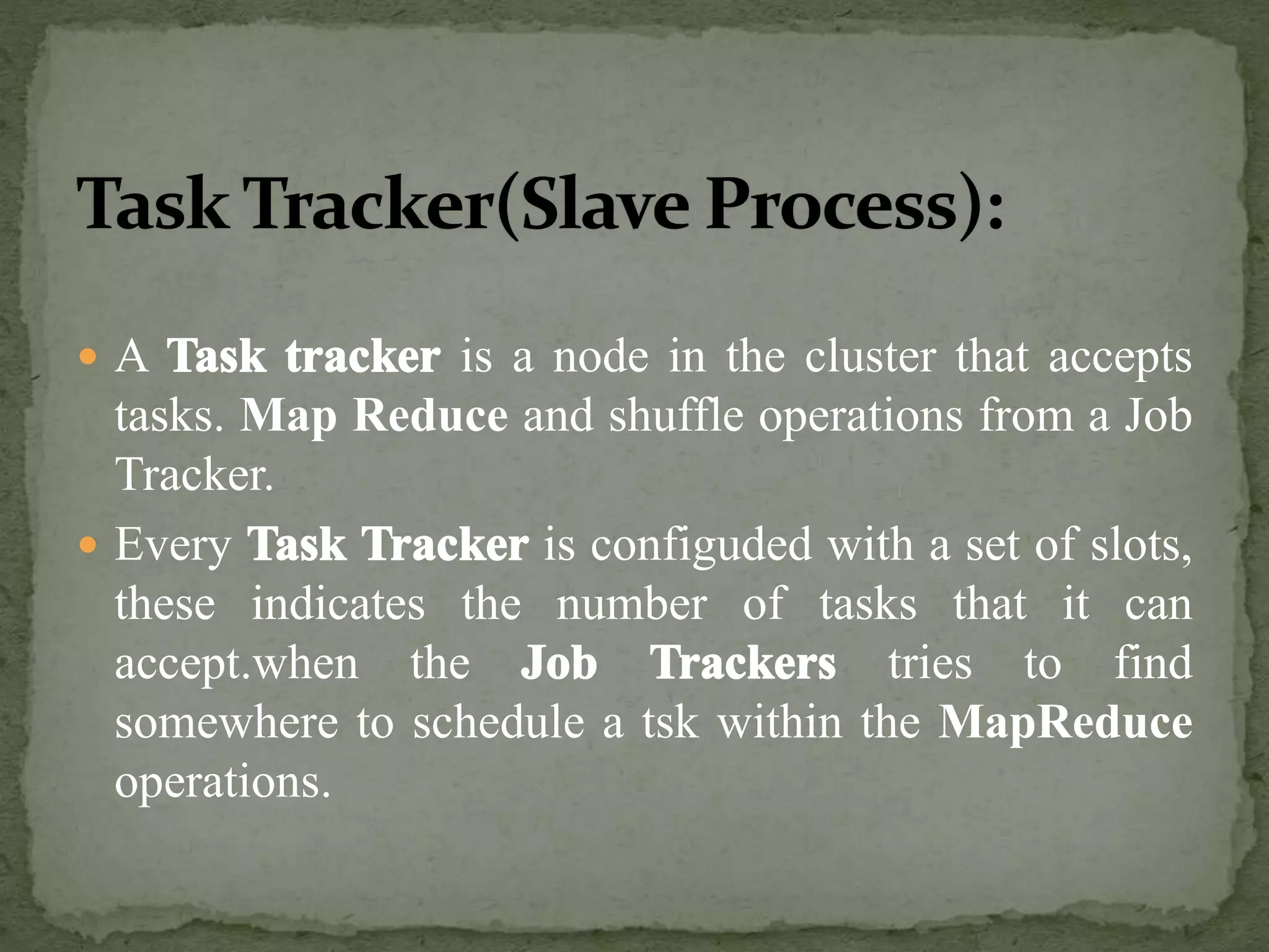  A is a node in the cluster that accepts
tasks. Map Reduce and shuffle operations from a Job
Tracker.
 Every is configuded with a set of slots,
these indicates the number of tasks that it can
accept.when the tries to find
somewhere to schedule a tsk within the MapReduce
operations.
 