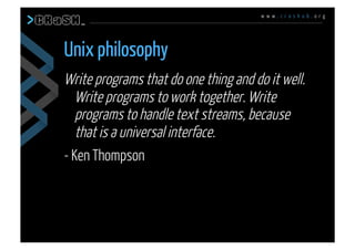 w w w . c r a s h u b . o r g
Write programs that do one thing and do it well.
Write programs to work together. Write
programs to handle text streams, because
that is a universal interface.
- Ken Thompson
Unix philosophy
 
