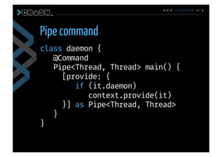 w w w . c r a s h u b . o r g
class daemon {
@Command
Pipe<Thread, Thread> main() {
[provide: { 
if (it.daemon)
context.provide(it)
}] as Pipe<Thread, Thread>
}
}
Pipe command
 