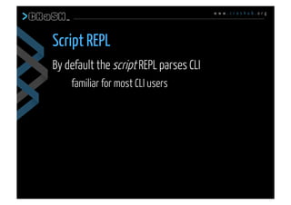 w w w . c r a s h u b . o r g
By default the script REPL parses CLI
familiar for most CLI users
Script REPL
 