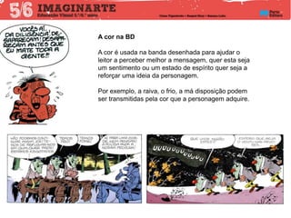 A cor na BD
A cor é usada na banda desenhada para ajudar o
leitor a perceber melhor a mensagem, quer esta seja
um sentimento ou um estado de espírito quer seja a
reforçar uma ideia da personagem.
Por exemplo, a raiva, o frio, a má disposição podem
ser transmitidas pela cor que a personagem adquire.
 