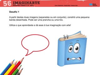 Desafio 1
A partir destas duas imagens (separadas ou em conjunto), constrói uma pequena
banda desenhada. Pode ser uma prancha ou uma tira.
Utiliza o que aprendeste e dá asas à tua imaginação com arte!
 