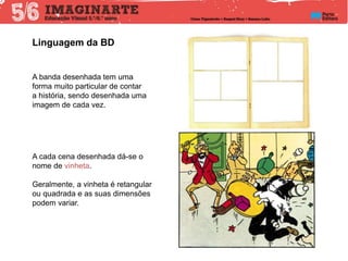 Linguagem da BD
A banda desenhada tem uma
forma muito particular de contar
a história, sendo desenhada uma
imagem de cada vez.
A cada cena desenhada dá-se o
nome de vinheta.
Geralmente, a vinheta é retangular
ou quadrada e as suas dimensões
podem variar.
 