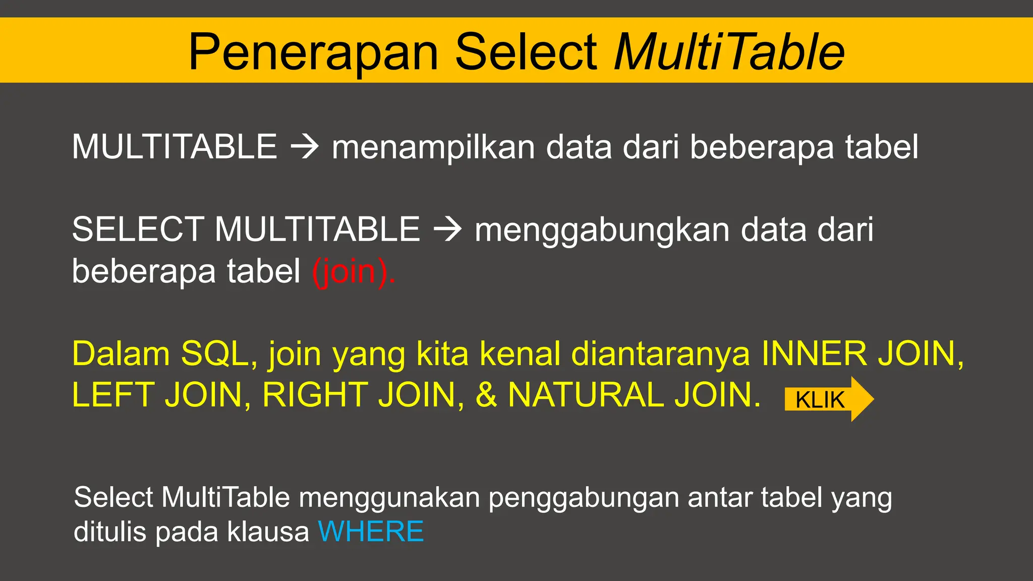 Penerapan Select MultiTable
MULTITABLE  menampilkan data dari beberapa tabel
SELECT MULTITABLE  menggabungkan data dari
beberapa tabel (join).
Dalam SQL, join yang kita kenal diantaranya INNER JOIN,
LEFT JOIN, RIGHT JOIN, & NATURAL JOIN.
Select MultiTable menggunakan penggabungan antar tabel yang
ditulis pada klausa WHERE
KLIK
 