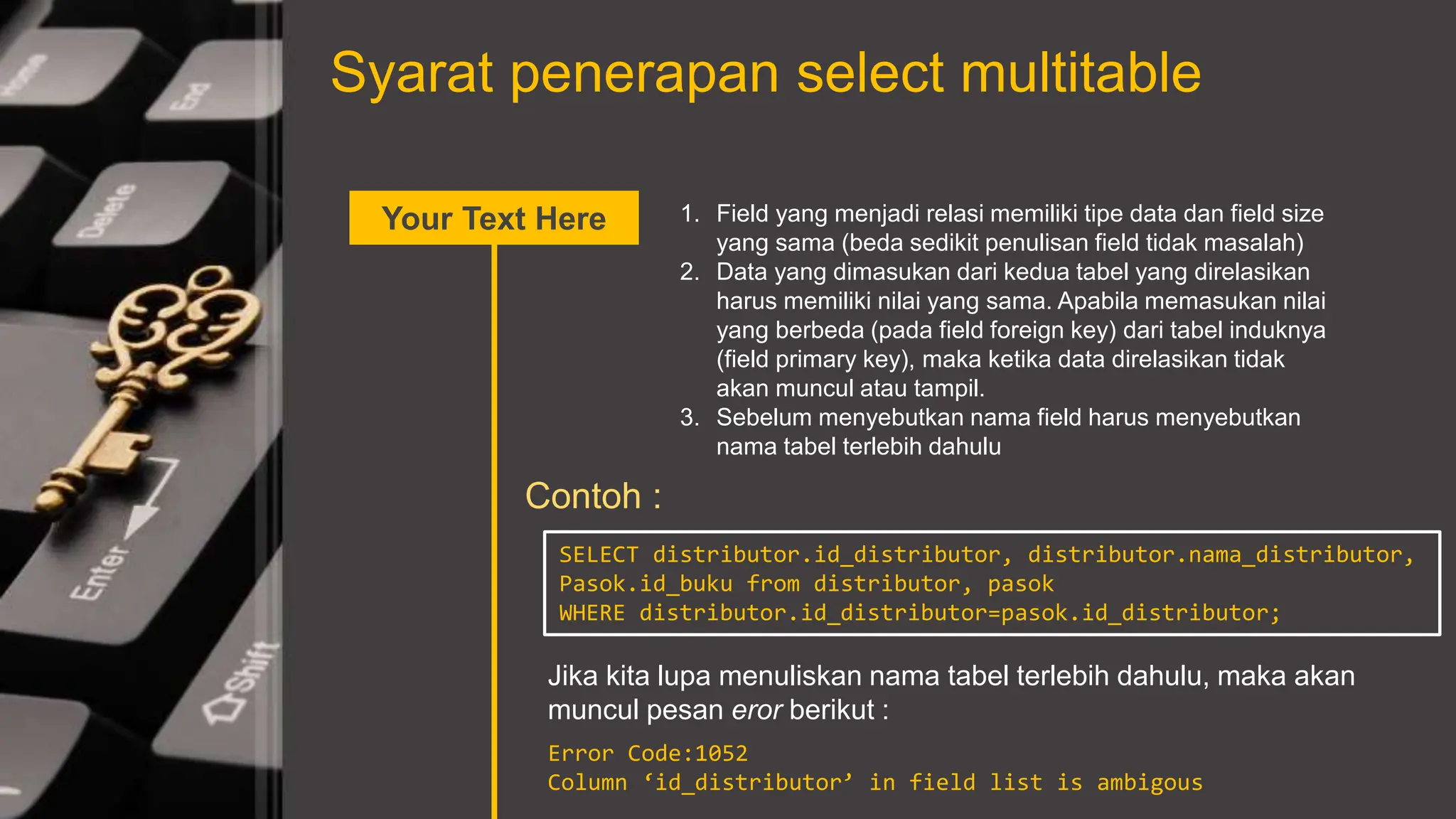 Syarat penerapan select multitable
Your Text Here 1. Field yang menjadi relasi memiliki tipe data dan field size
yang sama (beda sedikit penulisan field tidak masalah)
2. Data yang dimasukan dari kedua tabel yang direlasikan
harus memiliki nilai yang sama. Apabila memasukan nilai
yang berbeda (pada field foreign key) dari tabel induknya
(field primary key), maka ketika data direlasikan tidak
akan muncul atau tampil.
3. Sebelum menyebutkan nama field harus menyebutkan
nama tabel terlebih dahulu
Contoh :
SELECT distributor.id_distributor, distributor.nama_distributor,
Pasok.id_buku from distributor, pasok
WHERE distributor.id_distributor=pasok.id_distributor;
Jika kita lupa menuliskan nama tabel terlebih dahulu, maka akan
muncul pesan eror berikut :
Error Code:1052
Column ‘id_distributor’ in field list is ambigous
 