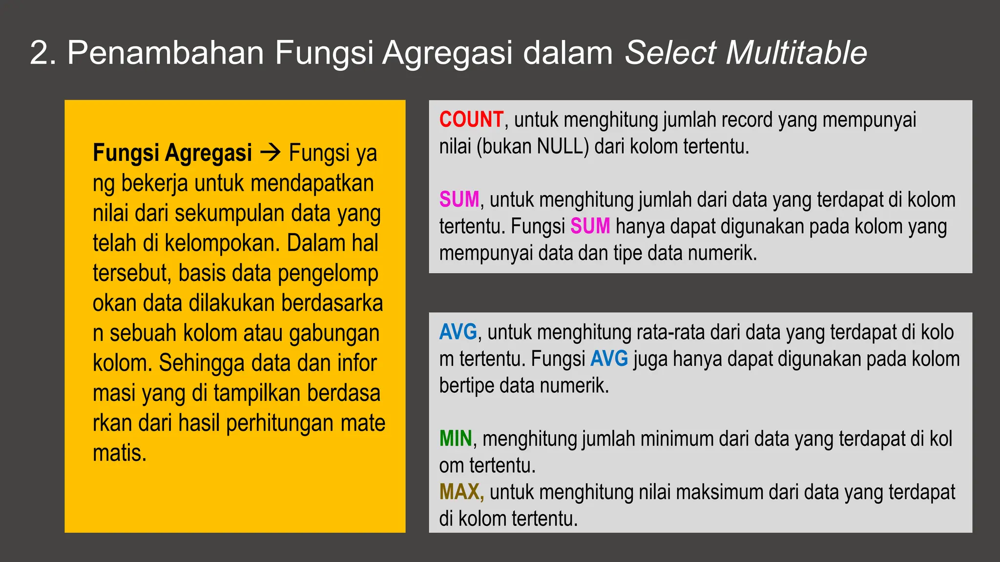 2. Penambahan Fungsi Agregasi dalam Select Multitable
Fungsi Agregasi  Fungsi ya
ng bekerja untuk mendapatkan
nilai dari sekumpulan data yang
telah di kelompokan. Dalam hal
tersebut, basis data pengelomp
okan data dilakukan berdasarka
n sebuah kolom atau gabungan
kolom. Sehingga data dan infor
masi yang di tampilkan berdasa
rkan dari hasil perhitungan mate
matis.
COUNT, untuk menghitung jumlah record yang mempunyai
nilai (bukan NULL) dari kolom tertentu.
SUM, untuk menghitung jumlah dari data yang terdapat di kolom
tertentu. Fungsi SUM hanya dapat digunakan pada kolom yang
mempunyai data dan tipe data numerik.
AVG, untuk menghitung rata-rata dari data yang terdapat di kolo
m tertentu. Fungsi AVG juga hanya dapat digunakan pada kolom
bertipe data numerik.
MIN, menghitung jumlah minimum dari data yang terdapat di kol
om tertentu.
MAX, untuk menghitung nilai maksimum dari data yang terdapat
di kolom tertentu.
 