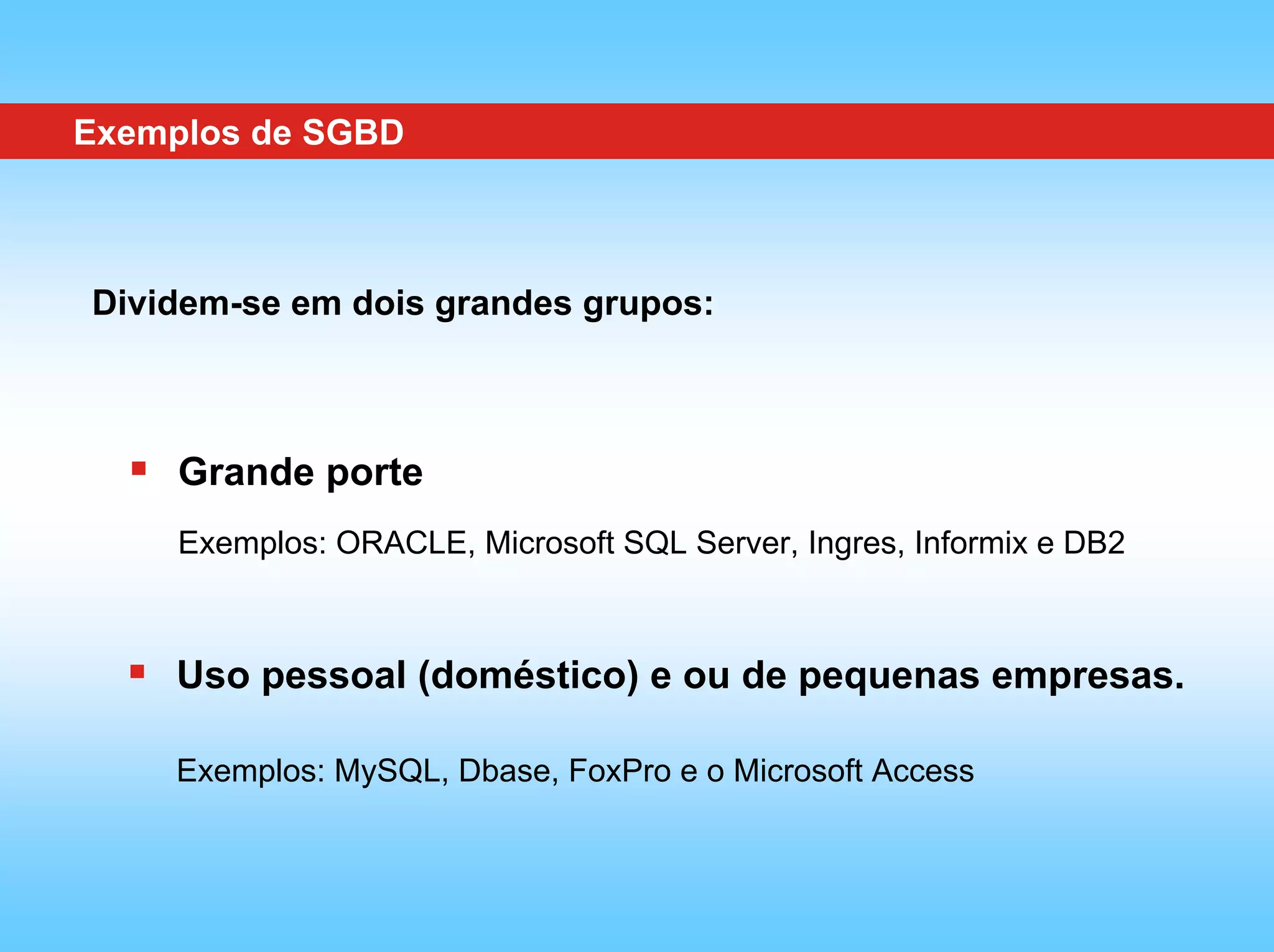 Exemplos de SGBD



Dividem-se em dois grandes grupos:



     Grande porte
     Exemplos: ORACLE, Microsoft SQL Server, Ingres, Informix e DB2



    Uso pessoal (doméstico) e ou de pequenas empresas.

    Exemplos: MySQL, Dbase, FoxPro e o Microsoft Access
 