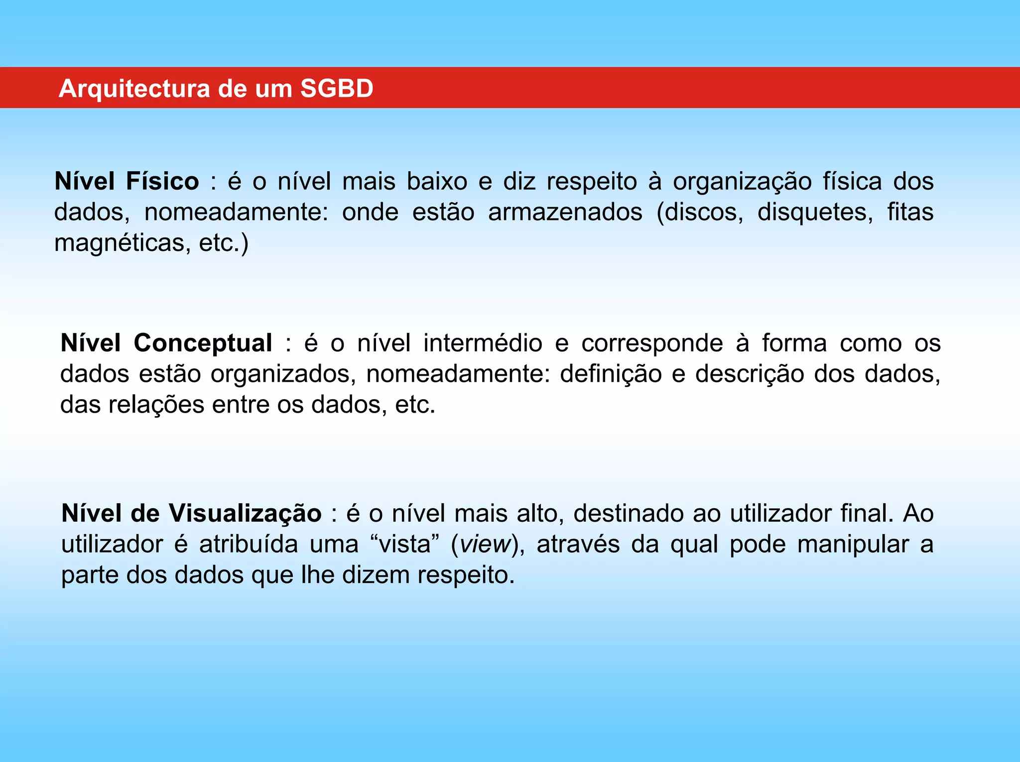 Arquitectura de um SGBD


Nível Físico : é o nível mais baixo e diz respeito à organização física dos
dados, nomeadamente: onde estão armazenados (discos, disquetes, fitas
magnéticas, etc.)


Nível Conceptual : é o nível intermédio e corresponde à forma como os
dados estão organizados, nomeadamente: definição e descrição dos dados,
das relações entre os dados, etc.



Nível de Visualização : é o nível mais alto, destinado ao utilizador final. Ao
utilizador é atribuída uma “vista” (view), através da qual pode manipular a
parte dos dados que lhe dizem respeito.
 