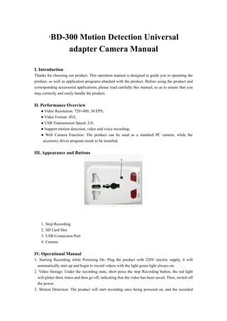 1BD-300 Motion Detection Universal
               adapter Camera Manual

I. Introduction
Thanks for choosing our product. This operation manual is designed to guide you in operating the
product, as well as application programs attached with the product. Before using the product and
corresponding accessorial applications, please read carefully this manual, so as to ensure that you
may correctly and easily handle the product.


II. Performance Overview
    ● Video Resolution: 720×480, 30 FPS;
    ● Video Format: AVI;
    ● USB Transmission Speed: 2.0;
    ● Support motion detection, video and voice recording;
    ● Web Camera Function: The product can be used as a standard PC camera, while the
     accessory driver program needs to be installed.


III. Appearance and Buttons




    1.   Stop Recording
    2.   SD Card Slot
    3.   USB Connection Port
    4.   Camera


IV. Operational Manual
1. Starting Recording while Powering On: Plug the product with 220V electric supply, it will
  automatically start up and begin to record videos with the light green light always on.
2. Video Storage: Under the recording state, short press the stop Recording button, the red light
  will glitter three times and then go off, indicating that the video has been saved. Then, switch off
  the power.
3. Motion Detection: The product will start recording once being powered on, and the recorded
 