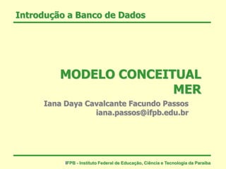 Introdução a Banco de Dados
MODELO CONCEITUAL
MER
Iana Daya Cavalcante Facundo Passos
iana.passos@ifpb.edu.br
IFPB - Instituto Federal de Educação, Ciência e Tecnologia da Paraíba
 