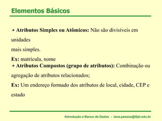 Elementos Básicos
Atributos Simples ou Atômicos: Não são divisíveis em
unidades
mais simples.
Ex: matrícula, nome
Atributos Compostos (grupo de atributos): Combinação ou
agregação de atributos relacionados;
Ex: Um endereço formado dos atributos de local, cidade, CEP e
estado
Introdução a Banco de Dados - iana.passos@ifpb.edu.br
 