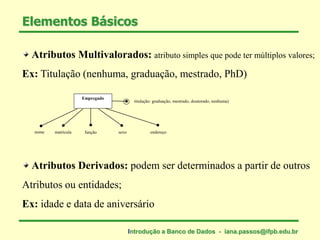Atributos Multivalorados: atributo simples que pode ter múltiplos valores;
Ex: Titulação (nenhuma, graduação, mestrado, PhD)
Atributos Derivados: podem ser determinados a partir de outros
Atributos ou entidades;
Ex: idade e data de aniversário
Elementos Básicos
nome
Empregado
matrícula função sexo endereço
titulação: graduação, mestrado, doutorado, nenhuma)
Introdução a Banco de Dados - iana.passos@ifpb.edu.br
 