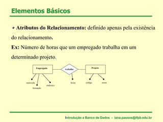 Elementos Básicos
Atributos do Relacionamento: definido apenas pela existência
do relacionamento.
Ex: Número de horas que um empregado trabalha em um
determinado projeto.
Empregado Projeto
trabalha
matricula
formação
endereço
horas código nome
Introdução a Banco de Dados - iana.passos@ifpb.edu.br
 