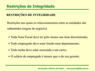 RESTRIÇÕES DE INTEGRIDADE
Restrições nas quais os relacionamentos entre as entidades são
submetidos (regras de negócio).
Toda Nota Fiscal deve ter pelo menos um item discriminado;
Todo empregado deve estar lotado num departamento;
Toda multa deve estar associada a um carro;
O salário do empregado é menor que o do seu gerente.
Restrições de Integridade
Introdução a Banco de Dados - iana.passos@ifpb.edu.br
 