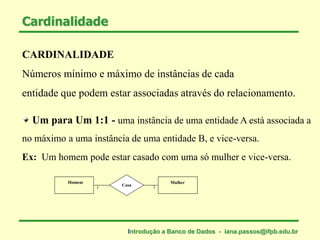 CARDINALIDADE
Números mínimo e máximo de instâncias de cada
entidade que podem estar associadas através do relacionamento.
Um para Um 1:1 - uma instância de uma entidade A está associada a
no máximo a uma instância de uma entidade B, e vice-versa.
Cardinalidade
Ex: Um homem pode estar casado com uma só mulher e vice-versa.
Homem Mulher
Casa
1 1
Introdução a Banco de Dados - iana.passos@ifpb.edu.br
 