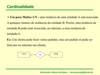 Um para Muitos 1:N - uma instância de uma entidade A está associada
A qualquer número de instâncias da entidade B. Porém, uma instância da
entidade B pode estar associada, no máximo, a uma instância da
entidade A.
Cardinalidade
Ex: Um cliente pode fazer vários pedidos, mas um pedido só pode ser
feito por no máximo um cliente.
Cliente Pedido
Faz
1 n
Introdução a Banco de Dados - iana.passos@ifpb.edu.br
 