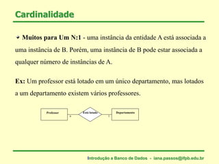 Muitos para Um N:1 - uma instância da entidade A está associada a
uma instância de B. Porém, uma instância de B pode estar associada a
qualquer número de instâncias de A.
Cardinalidade
Ex: Um professor está lotado em um único departamento, mas lotados
a um departamento existem vários professores.
Professor DepartamentoEstá lotado
1n
Introdução a Banco de Dados - iana.passos@ifpb.edu.br
 