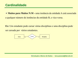 Muitos para Muitos N:M - uma instância da entidade A está associada
a qualquer número de instâncias da entidade B, e vice-versa.
Cardinalidade
Ex: Um estudante pode cursar várias disciplinas e uma disciplina pode
ser cursada por vários estudantes.
Aluno DisciplinaCursa
m n
Introdução a Banco de Dados - iana.passos@ifpb.edu.br
 