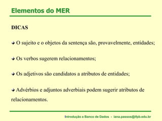 DICAS
Advérbios e adjuntos adverbiais podem sugerir atributos de
relacionamentos.
O sujeito e o objetos da sentença são, provavelmente, entidades;
Os verbos sugerem relacionamentos;
Os adjetivos são candidatos a atributos de entidades;
Elementos do MER
Introdução a Banco de Dados - iana.passos@ifpb.edu.br
 