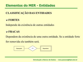 CLASSIFICAÇÃO DAS ENTIDADES
FORTES
Independe da existência de outras entidades
FRACAS
Dependem da existência de uma outra entidade. Se a entidade forte
for removida ela também será.
Elementos do MER - Entidades
Empregado Dependentetem
Introdução a Banco de Dados - iana.passos@ifpb.edu.br
 